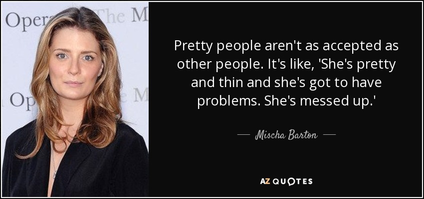 Pretty people aren't as accepted as other people. It's like, 'She's pretty and thin and she's got to have problems. She's messed up.' - Mischa Barton