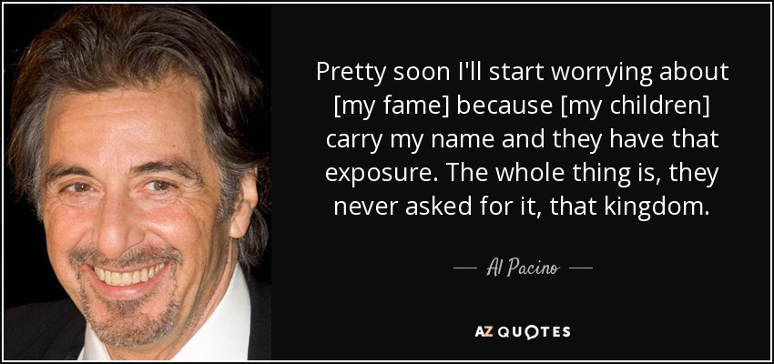 Pretty soon I'll start worrying about [my fame] because [my children] carry my name and they have that exposure. The whole thing is, they never asked for it, that kingdom. - Al Pacino