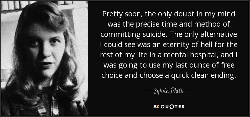 Pretty soon, the only doubt in my mind was the precise time and method of committing suicide. The only alternative I could see was an eternity of hell for the rest of my life in a mental hospital, and I was going to use my last ounce of free choice and choose a quick clean ending. - Sylvia Plath