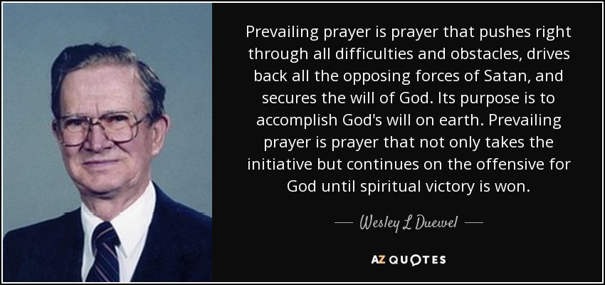 Prevailing prayer is prayer that pushes right through all difficulties and obstacles, drives back all the opposing forces of Satan, and secures the will of God. Its purpose is to accomplish God's will on earth. Prevailing prayer is prayer that not only takes the initiative but continues on the offensive for God until spiritual victory is won. - Wesley L Duewel