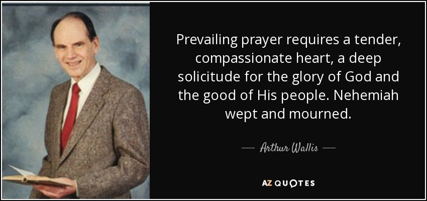 Prevailing prayer requires a tender, compassionate heart, a deep solicitude for the glory of God and the good of His people. Nehemiah wept and mourned. - Arthur Wallis