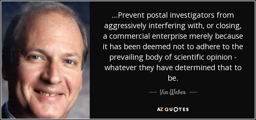 ...Prevent postal investigators from aggressively interfering with, or closing, a commercial enterprise merely because it has been deemed not to adhere to the prevailing body of scientific opinion - whatever they have determined that to be. - Vin Weber
