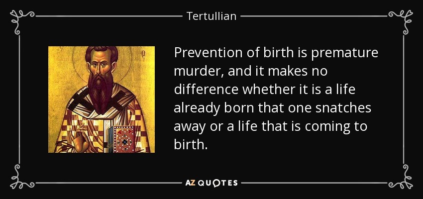 Prevention of birth is premature murder, and it makes no difference whether it is a life already born that one snatches away or a life that is coming to birth. - Tertullian