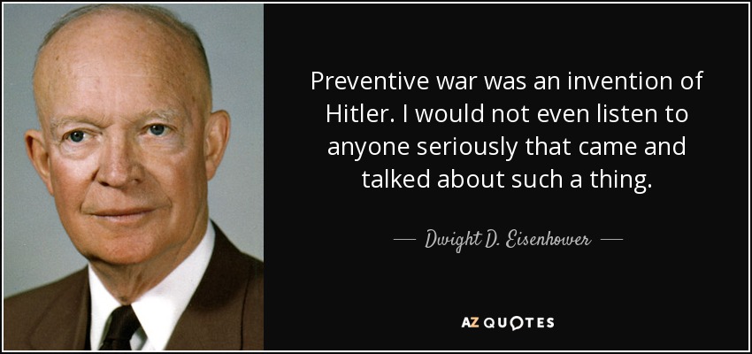 Preventive war was an invention of Hitler. I would not even listen to anyone seriously that came and talked about such a thing. - Dwight D. Eisenhower