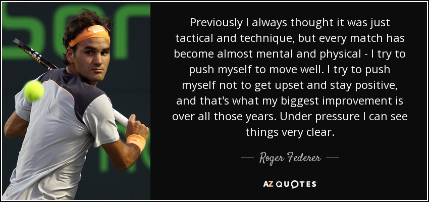 Previously I always thought it was just tactical and technique, but every match has become almost mental and physical - I try to push myself to move well. I try to push myself not to get upset and stay positive, and that's what my biggest improvement is over all those years. Under pressure I can see things very clear. - Roger Federer
