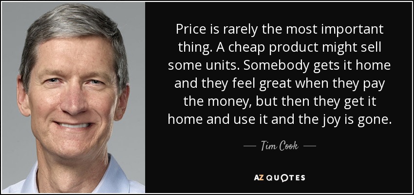 Price is rarely the most important thing. A cheap product might sell some units. Somebody gets it home and they feel great when they pay the money, but then they get it home and use it and the joy is gone. - Tim Cook