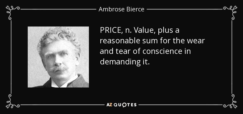 PRICE, n. Value, plus a reasonable sum for the wear and tear of conscience in demanding it. - Ambrose Bierce