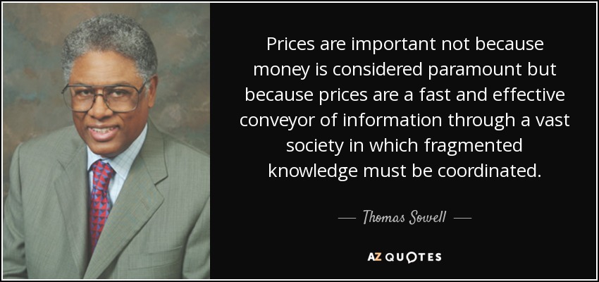 Prices are important not because money is considered paramount but because prices are a fast and effective conveyor of information through a vast society in which fragmented knowledge must be coordinated. - Thomas Sowell