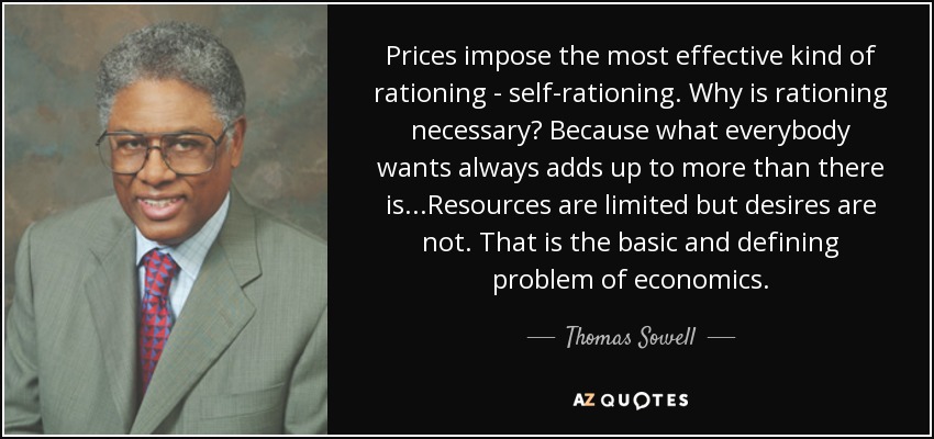 Prices impose the most effective kind of rationing - self-rationing. Why is rationing necessary? Because what everybody wants always adds up to more than there is. . .Resources are limited but desires are not. That is the basic and defining problem of economics. - Thomas Sowell