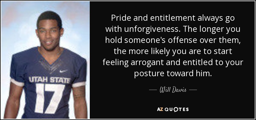 Pride and entitlement always go with unforgiveness. The longer you hold someone's offense over them, the more likely you are to start feeling arrogant and entitled to your posture toward him. - Will Davis