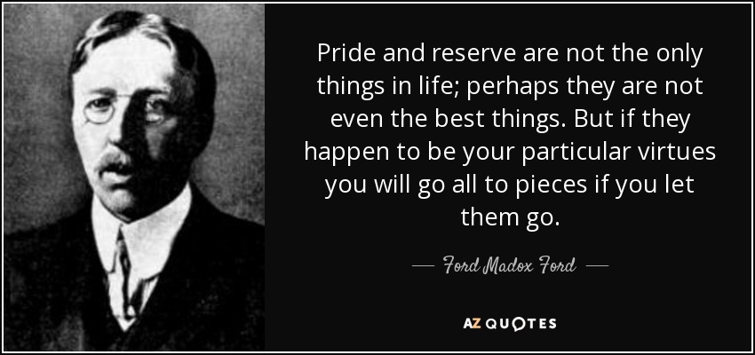 Pride and reserve are not the only things in life; perhaps they are not even the best things. But if they happen to be your particular virtues you will go all to pieces if you let them go. - Ford Madox Ford
