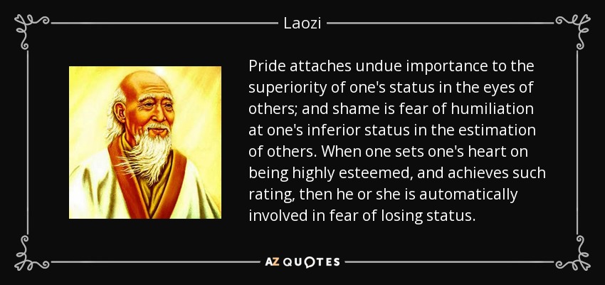 Pride attaches undue importance to the superiority of one's status in the eyes of others; and shame is fear of humiliation at one's inferior status in the estimation of others. When one sets one's heart on being highly esteemed, and achieves such rating, then he or she is automatically involved in fear of losing status. - Laozi