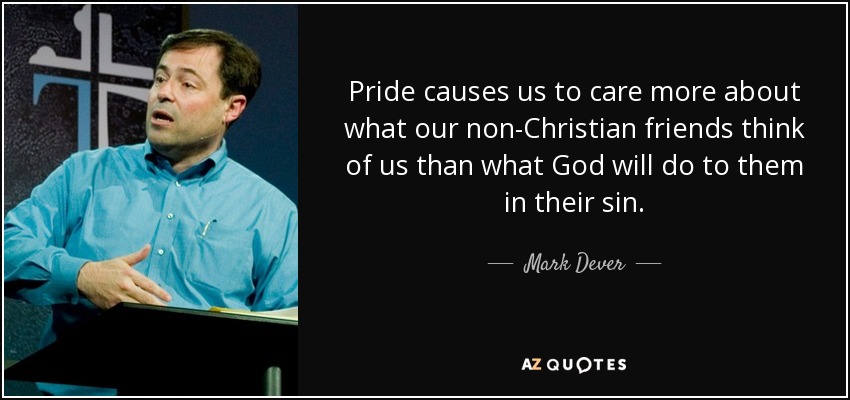 Pride causes us to care more about what our non-Christian friends think of us than what God will do to them in their sin. - Mark Dever