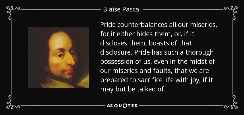 Pride counterbalances all our miseries, for it either hides them, or, if it discloses them, boasts of that disclosure. Pride has such a thorough possession of us, even in the midst of our miseries and faults, that we are prepared to sacrifice life with joy, if it may but be talked of. - Blaise Pascal