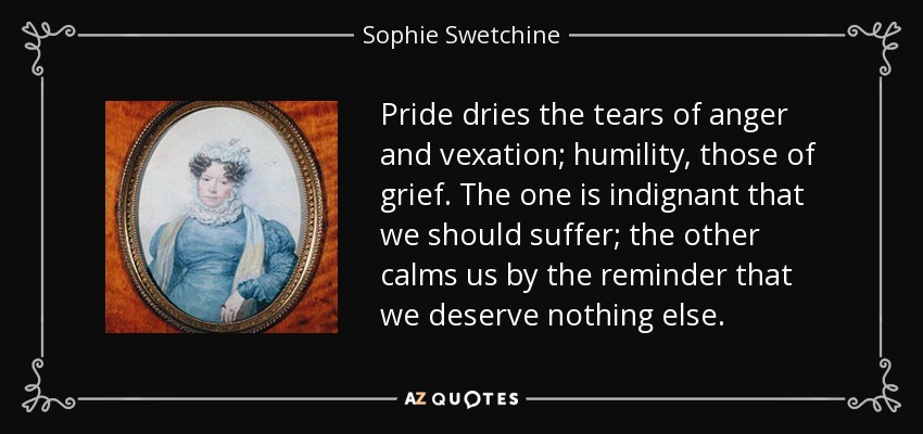 Pride dries the tears of anger and vexation; humility, those of grief. The one is indignant that we should suffer; the other calms us by the reminder that we deserve nothing else. - Sophie Swetchine