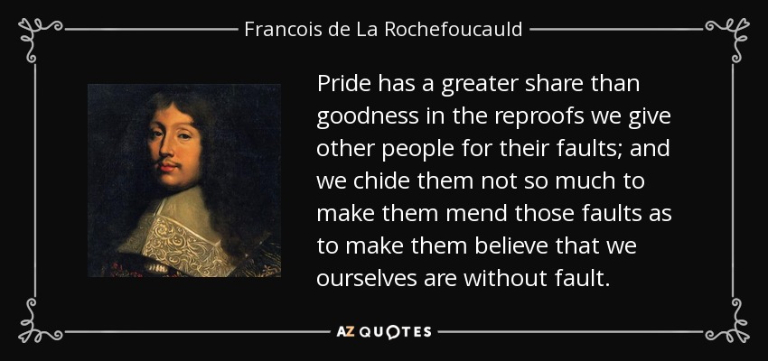 Pride has a greater share than goodness in the reproofs we give other people for their faults; and we chide them not so much to make them mend those faults as to make them believe that we ourselves are without fault. - Francois de La Rochefoucauld