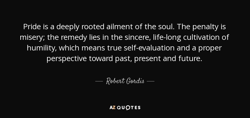 Pride is a deeply rooted ailment of the soul. The penalty is misery; the remedy lies in the sincere, life-long cultivation of humility, which means true self-evaluation and a proper perspective toward past, present and future. - Robert Gordis