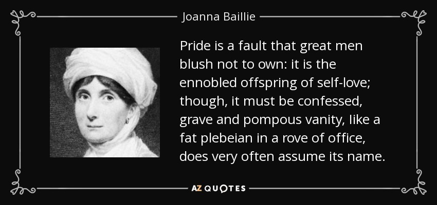Pride is a fault that great men blush not to own: it is the ennobled offspring of self-love; though, it must be confessed, grave and pompous vanity, Iike a fat plebeian in a rove of office, does very often assume its name. - Joanna Baillie