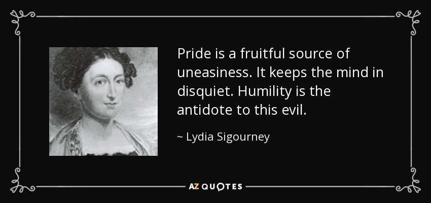 Pride is a fruitful source of uneasiness. It keeps the mind in disquiet. Humility is the antidote to this evil. - Lydia Sigourney