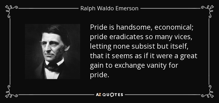 Pride is handsome, economical; pride eradicates so many vices, letting none subsist but itself, that it seems as if it were a great gain to exchange vanity for pride. - Ralph Waldo Emerson