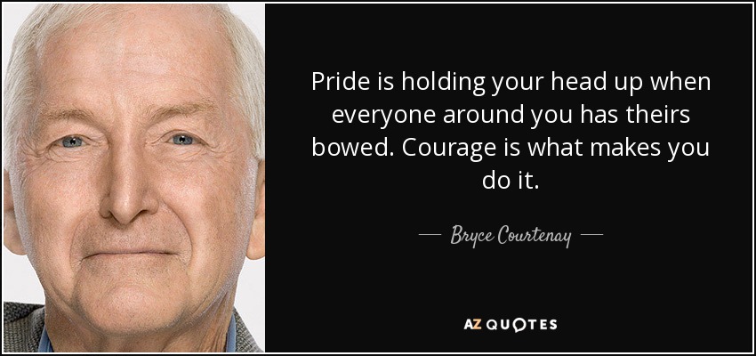 Pride is holding your head up when everyone around you has theirs bowed. Courage is what makes you do it. - Bryce Courtenay