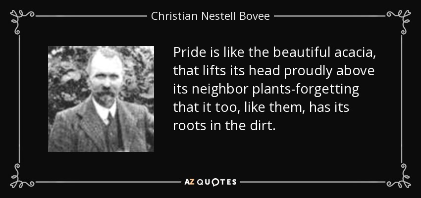 Pride is like the beautiful acacia, that lifts its head proudly above its neighbor plants-forgetting that it too, like them, has its roots in the dirt. - Christian Nestell Bovee