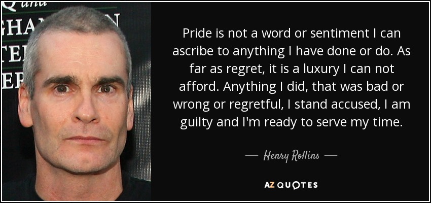 Pride is not a word or sentiment I can ascribe to anything I have done or do. As far as regret, it is a luxury I can not afford. Anything I did, that was bad or wrong or regretful, I stand accused, I am guilty and I'm ready to serve my time. - Henry Rollins