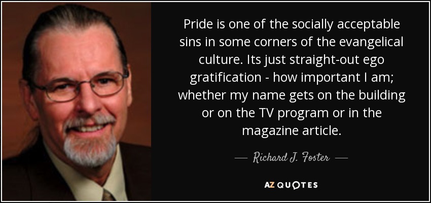 Pride is one of the socially acceptable sins in some corners of the evangelical culture. Its just straight-out ego gratification - how important I am; whether my name gets on the building or on the TV program or in the magazine article. - Richard J. Foster