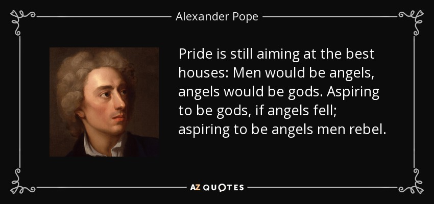 Pride is still aiming at the best houses: Men would be angels, angels would be gods. Aspiring to be gods, if angels fell; aspiring to be angels men rebel. - Alexander Pope