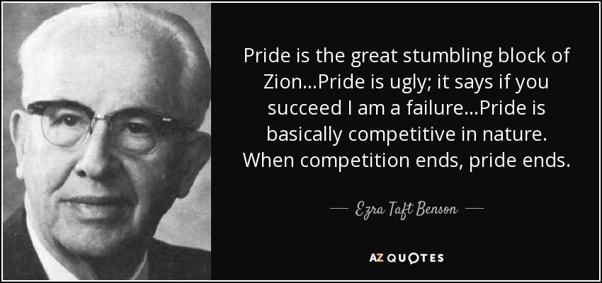 Pride is the great stumbling block of Zion...Pride is ugly; it says if you succeed I am a failure...Pride is basically competitive in nature. When competition ends, pride ends. - Ezra Taft Benson