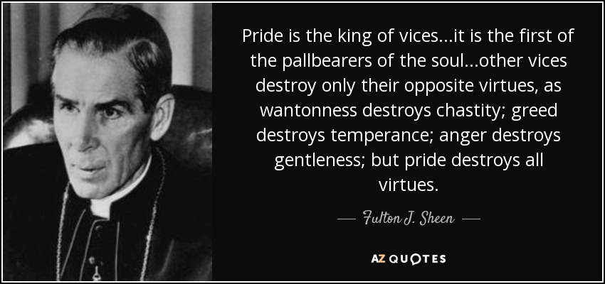 Pride is the king of vices...it is the first of the pallbearers of the soul...other vices destroy only their opposite virtues, as wantonness destroys chastity; greed destroys temperance; anger destroys gentleness; but pride destroys all virtues. - Fulton J. Sheen