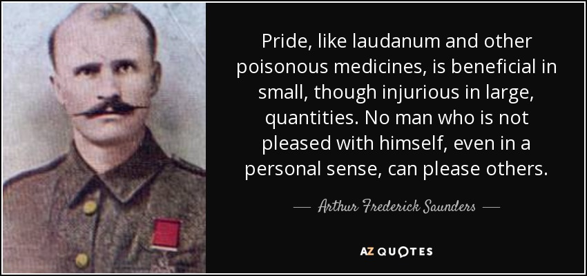 Pride, like laudanum and other poisonous medicines, is beneficial in small, though injurious in large, quantities. No man who is not pleased with himself, even in a personal sense, can please others. - Arthur Frederick Saunders