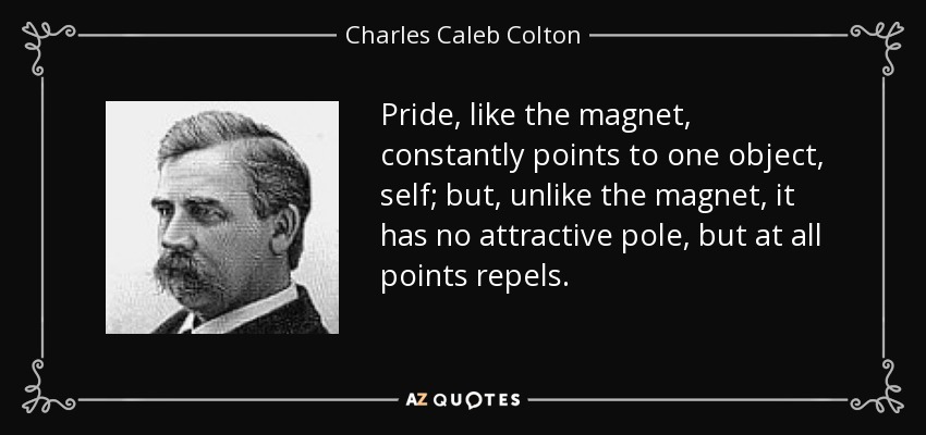 Pride, like the magnet, constantly points to one object, self; but, unlike the magnet, it has no attractive pole, but at all points repels. - Charles Caleb Colton