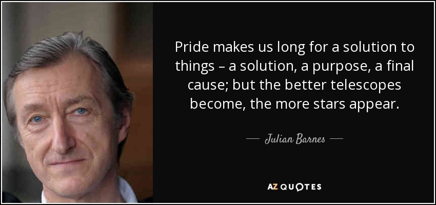 Pride makes us long for a solution to things – a solution, a purpose, a final cause; but the better telescopes become, the more stars appear. - Julian Barnes