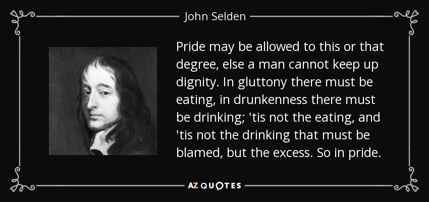 Pride may be allowed to this or that degree, else a man cannot keep up dignity. In gluttony there must be eating, in drunkenness there must be drinking; 'tis not the eating, and 'tis not the drinking that must be blamed, but the excess. So in pride. - John Selden