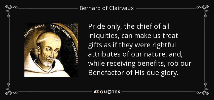 Pride only, the chief of all iniquities, can make us treat gifts as if they were rightful attributes of our nature, and, while receiving benefits, rob our Benefactor of His due glory. - Bernard of Clairvaux