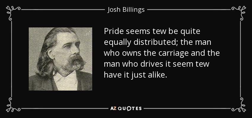 Pride seems tew be quite equally distributed; the man who owns the carriage and the man who drives it seem tew have it just alike. - Josh Billings