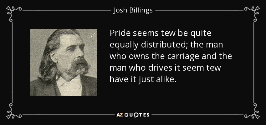 Pride seems tew be quite equally distributed; the man who owns the carriage and the man who drives it seem tew have it just alike. - Josh Billings