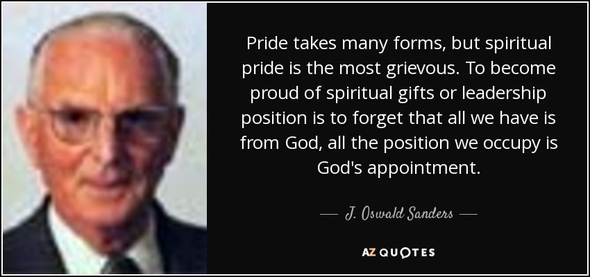Pride takes many forms, but spiritual pride is the most grievous. To become proud of spiritual gifts or leadership position is to forget that all we have is from God, all the position we occupy is God's appointment. - J. Oswald Sanders