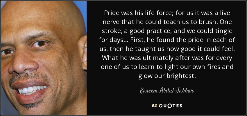 Pride was his life force; for us it was a live nerve that he could teach us to brush. One stroke, a good practice, and we could tingle for days ... First, he found the pride in each of us, then he taught us how good it could feel. What he was ultimately after was for every one of us to learn to light our own fires and glow our brightest. - Kareem Abdul-Jabbar