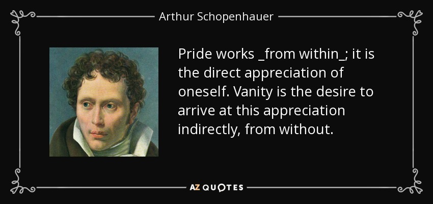 Pride works _from within_; it is the direct appreciation of oneself. Vanity is the desire to arrive at this appreciation indirectly, from without. - Arthur Schopenhauer