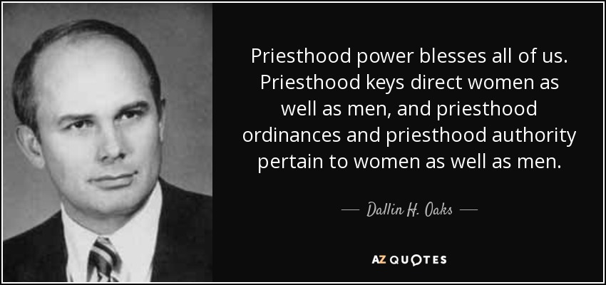 Priesthood power blesses all of us. Priesthood keys direct women as well as men, and priesthood ordinances and priesthood authority pertain to women as well as men. - Dallin H. Oaks