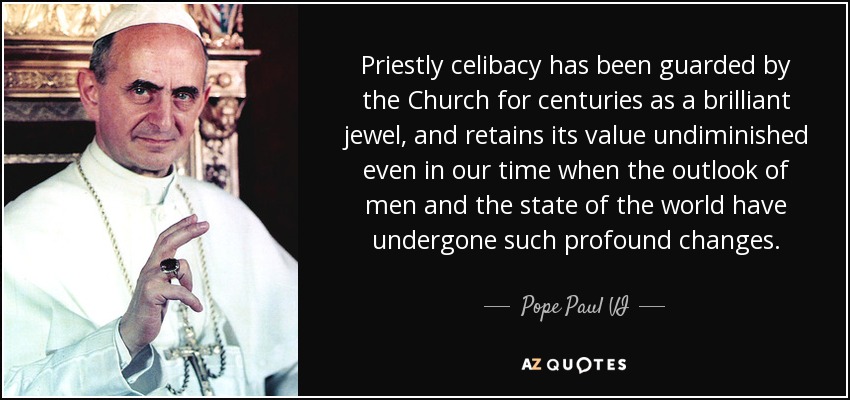 Priestly celibacy has been guarded by the Church for centuries as a brilliant jewel, and retains its value undiminished even in our time when the outlook of men and the state of the world have undergone such profound changes. - Pope Paul VI