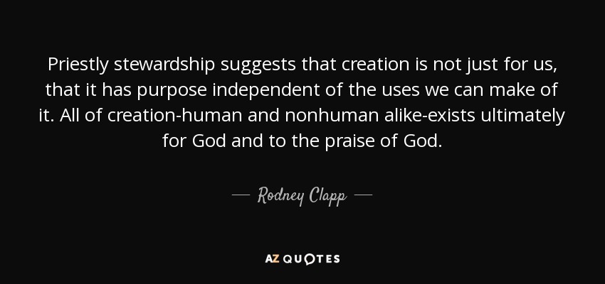 Priestly stewardship suggests that creation is not just for us, that it has purpose independent of the uses we can make of it. All of creation-human and nonhuman alike-exists ultimately for God and to the praise of God. - Rodney Clapp