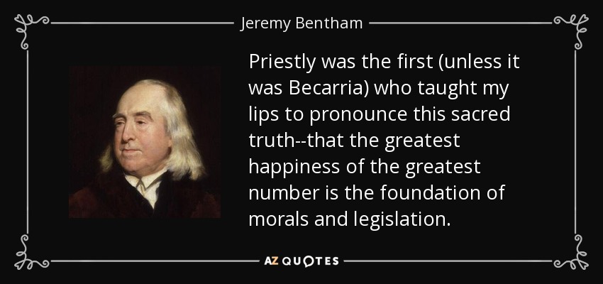 Priestly was the first (unless it was Becarria) who taught my lips to pronounce this sacred truth--that the greatest happiness of the greatest number is the foundation of morals and legislation. - Jeremy Bentham