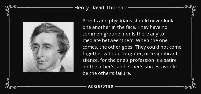 Priests and physicians should never look one another in the face. They have no common ground, nor is there any to mediate betweenthem. When the one comes, the other goes. They could not come together without laughter, or a significant silence, for the one's profession is a satire on the other's, and either's success would be the other's failure. - Henry David Thoreau