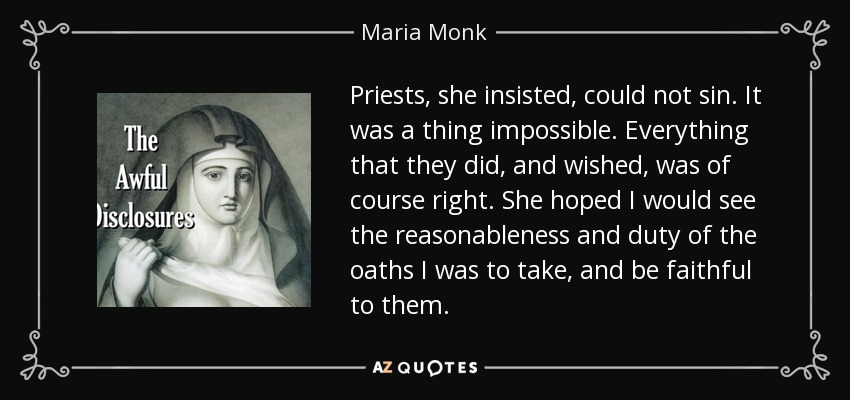 Priests, she insisted, could not sin. It was a thing impossible. Everything that they did, and wished, was of course right. She hoped I would see the reasonableness and duty of the oaths I was to take, and be faithful to them. - Maria Monk