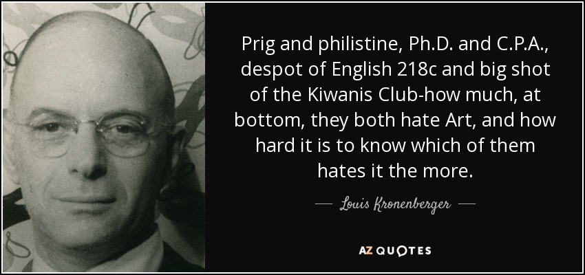 Prig and philistine, Ph.D. and C.P.A., despot of English 218c and big shot of the Kiwanis Club-how much, at bottom, they both hate Art, and how hard it is to know which of them hates it the more. - Louis Kronenberger