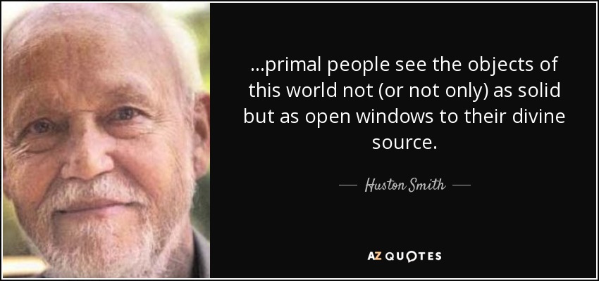 ...primal people see the objects of this world not (or not only) as solid but as open windows to their divine source. - Huston Smith