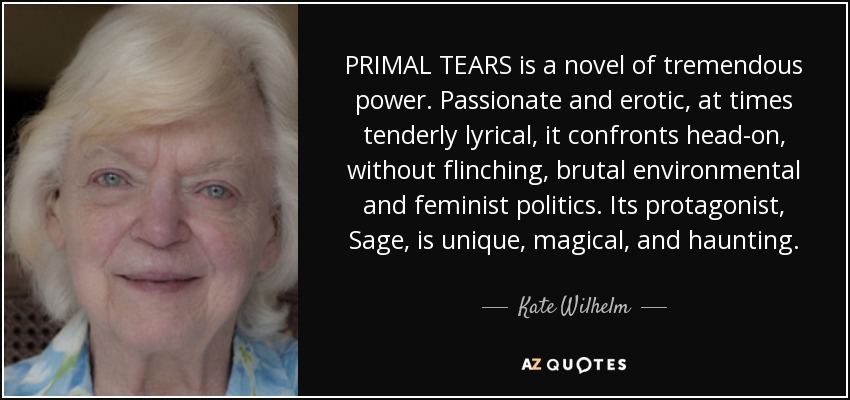PRIMAL TEARS is a novel of tremendous power. Passionate and erotic, at times tenderly lyrical, it confronts head-on, without flinching, brutal environmental and feminist politics. Its protagonist, Sage, is unique, magical, and haunting. - Kate Wilhelm